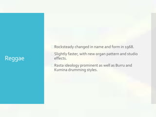 Reggae 
 Rocksteady changed in name and form in 1968. 
 Slightly faster, with new organ pattern and studio 
effects. 
 Rasta ideology prominent as well as Burru and 
Kumina drumming styles. 
 