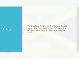 Aritsts 
 The Israelites, The Royals, The Wailers, Dennis 
Brown, The Ethiopians, Jimmy Cliff, Peter Tosh, 
Gregory Issacs, Beres Hammond, Barrington 
Levy…. 
 