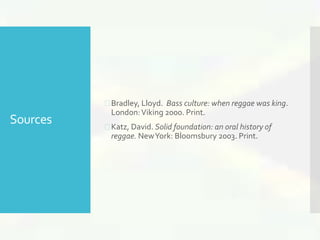 Sources 
 Bradley, Lloyd. Bass culture: when reggae was king. 
London: Viking 2000. Print. 
 Katz, David. Solid foundation: an oral history of 
reggae. New York: Bloomsbury 2003. Print. 
