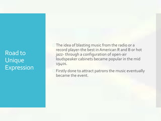 Road to 
Unique 
Expression 
 The idea of blasting music from the radio or a 
record player-the best in American R and B or hot 
jazz- through a configuration of open-air 
loudspeaker cabinets became popular in the mid 
1940s. 
 Firstly done to attract patrons the music eventually 
became the event. 
 