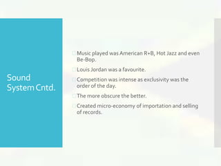 Sound 
System Cntd. 
 Music played was American R+B, Hot Jazz and even 
Be-Bop. 
 Louis Jordan was a favourite. 
 Competition was intense as exclusivity was the 
order of the day. 
 The more obscure the better. 
 Created micro-economy of importation and selling 
of records. 
 
