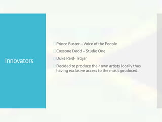 Innovators 
 Prince Buster –Voice of the People 
 Coxsone Dodd – Studio One 
 Duke Reid-Trojan 
 Decided to produce their own artists locally thus 
having exclusive access to the music produced. 
 