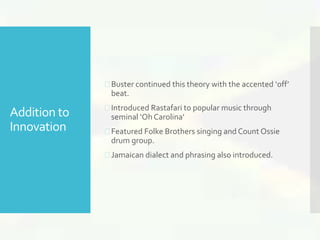 Addition to 
Innovation 
 Buster continued this theory with the accented ‘off’ 
beat. 
 Introduced Rastafari to popular music through 
seminal ‘Oh Carolina’ 
 Featured Folke Brothers singing and Count Ossie 
drum group. 
 Jamaican dialect and phrasing also introduced. 
 