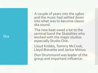 Ska 
A couple of years into the 1960s 
and the music had settled down 
into what was to become classic 
ska sound. 
The new beat owed a lot to the 
seminal band the Skatalites who 
worked with the major studios 
especially Studio One. 
Lloyd Knibbs, Tommy McCook, 
Lloyd Brevette and Jackie Mittoo. 
Don Drummond was leader of the 
group and important influence. 
 