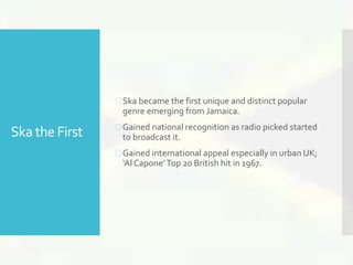 Ska the First 
 Ska became the first unique and distinct popular 
genre emerging from Jamaica. 
 Gained national recognition as radio picked started 
to broadcast it. 
 Gained international appeal especially in urban UK; 
‘Al Capone’ Top 20 British hit in 1967. 
 