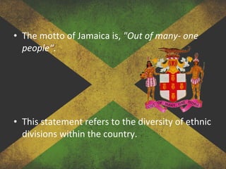 • The motto of Jamaica is, "Out of many- one
people“.
• This statement refers to the diversity of ethnic
divisions within the country.
 