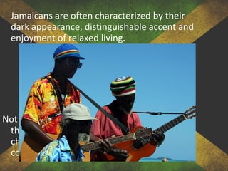 Jamaicans are often characterized by their
dark appearance, distinguishable accent and
enjoyment of relaxed living.
Not all Jamaicans will fall into the stereotypes
that surround them, but often the
characteristics of these people are relatively
consistent across the Jamaican population.
 
