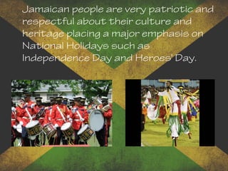 Jamaican people are very patriotic and
respectful about their culture and
heritage placing a major emphasis on
National Holidays such as
Independence Day and Heroes' Day.
 
