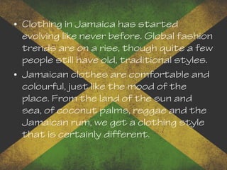 • Clothing in Jamaica has started
evolving like never before. Global fashion
trends are on a rise, though quite a few
people still have old, traditional styles.
• Jamaican clothes are comfortable and
colourful, just like the mood of the
place. From the land of the sun and
sea, of coconut palms, reggae and the
Jamaican rum, we get a clothing style
that is certainly different.
 