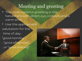 Meeting and greeting
• The most common greeting is the
handshake with direct eye contact, and a
warm smile.
• Use the appropriate
salutation for the
time of day:
"good morning“
, "good afternoon“
, or "good evening".
 