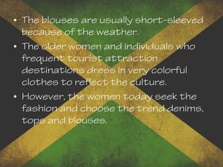 • The blouses are usually short-sleeved
because of the weather.
• The older women and individuals who
frequent tourist attraction
destinations dress in very colorful
clothes to reflect the culture.
• However, the women today seek the
fashion and choose the trend denims,
tops and blouses.
 