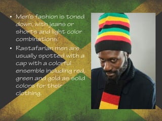 • Men's fashion is toned
down, with jeans or
shorts and light color
combinations.
• Rastafarian men are
usually spotted with a
cap with a colorful
ensemble including red,
green and gold as solid
colors for their
clothing.
 
