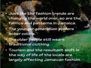 • Just like the fashion trends are
changing the world over, so are the
fabrics and patterns in Jamaica.
• The younger generation prefers
sober colors.
• The older people still wears
traditional clothing.
• Tourism and the resultant shift in
the way of life of the locals are
largely affecting Jamaican fashion.
 