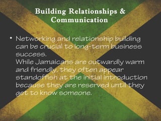 Building Relationships &
Communication
• Networking and relationship building
can be crucial to long-term business
success.
While Jamaicans are outwardly warm
and friendly, they often appear
standoffish at the initial introduction
because they are reserved until they
get to know someone.
 