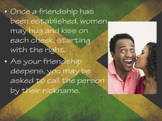 • Once a friendship has
been established, women
may hug and kiss on
each cheek, starting
with the right.
• As your friendship
deepens, you may be
asked to call the person
by their nickname.
 