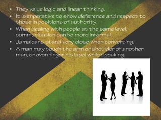 • They value logic and linear thinking.
• It is imperative to show deference and respect to
those in positions of authority.
• When dealing with people at the same level,
communication can be more informal.
• Jamaicans stand very close when conversing.
• A man may touch the arm or shoulder of another
man, or even finger his lapel while speaking.
 