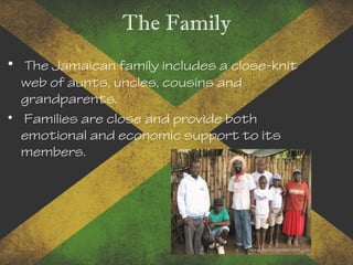 The Family
• The Jamaican family includes a close-knit
web of aunts, uncles, cousins and
grandparents.
• Families are close and provide both
emotional and economic support to its
members.
 