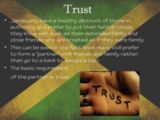 Trust
• Jamaicans have a healthy distrust of those in
authority and prefer to put their faith in those
they know well, such as their extended family and
close friends who are treated as if they were family.
• This can be seen in the fact that many still prefer
to form a "partner" with friends and family rather
than go to a bank to secure a loan.
• The basic requirement
of the partner is trust.
 