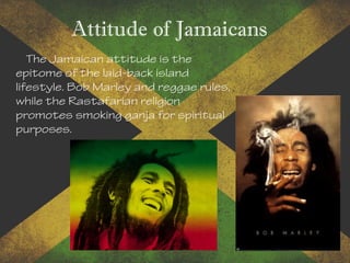 Attitude of Jamaicans
The Jamaican attitude is the
epitome of the laid-back island
lifestyle. Bob Marley and reggae rules,
while the Rastafarian religion
promotes smoking ganja for spiritual
purposes.
 