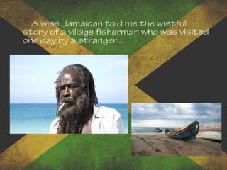 A wise Jamaican told me the wistful
story of a village fisherman who was visited
one day by a stranger...
 