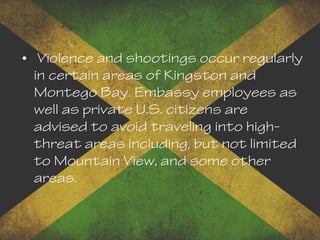 • Violence and shootings occur regularly
in certain areas of Kingston and
Montego Bay. Embassy employees as
well as private U.S. citizens are
advised to avoid traveling into high-
threat areas including, but not limited
to Mountain View, and some other
areas.
 