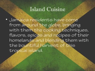 Island Cuisine
• Jamaica residents have come
from around the globe, bringing
with them the cooking techniques,
flavors, spices and recipes of their
homelands and blending them with
the bountiful harvest of this
tropical island.
 