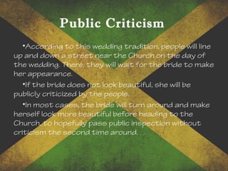 Public Criticism
•According to this wedding tradition, people will line
up and down a street near the Church on the day of
the wedding. There, they will wait for the bride to make
her appearance.
•If the bride does not look beautiful, she will be
publicly criticized by the people.
•In most cases, the bride will turn around and make
herself look more beautiful before heading to the
Church, to hopefully pass public inspection without
criticism the second time around.
 