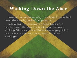 Walking Down the Aisle
•In most Jamaican weddings, the bride is escorted
down the aisle by both of her parents.
•You will rarely see a woman escorted by her
mother down the aisle in a traditional Jamaican
wedding. Of course, since times are changing, this is
much more common in modernized Jamaican
weddings.
 
