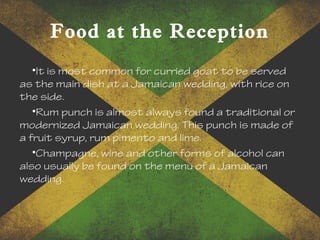 Food at the Reception
•It is most common for curried goat to be served
as the main dish at a Jamaican wedding, with rice on
the side.
•Rum punch is almost always found a traditional or
modernized Jamaican wedding. This punch is made of
a fruit syrup, rum pimento and lime.
•Champagne, wine and other forms of alcohol can
also usually be found on the menu of a Jamaican
wedding.
 