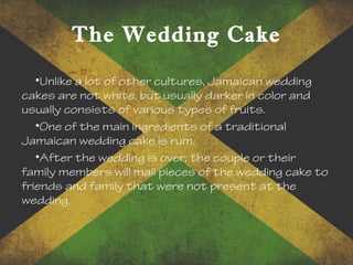 The Wedding Cake
•Unlike a lot of other cultures, Jamaican wedding
cakes are not white, but usually darker in color and
usually consists of various types of fruits.
•One of the main ingredients of a traditional
Jamaican wedding cake is rum.
•After the wedding is over, the couple or their
family members will mail pieces of the wedding cake to
friends and family that were not present at the
wedding.
 