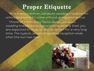 Proper Etiquette
•It is a very common Jamaican wedding tradition for
uninvited guests to come without giving prior notice.
•Another interesting facts about Jamaican
wedding traditions and proper etiquette is that you
are expected to stay at the reception for a very long
time. The typical Jamaican wedding reception ends
when the sun has risen.
 