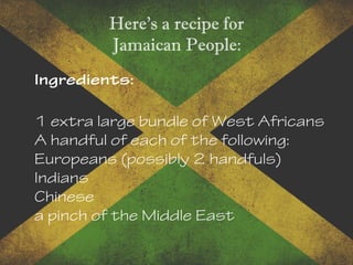 Here's a recipe for
Jamaican People:
Ingredients:
1 extra large bundle of West Africans
A handful of each of the following:
Europeans (possibly 2 handfuls)
Indians
Chinese
a pinch of the Middle East
 