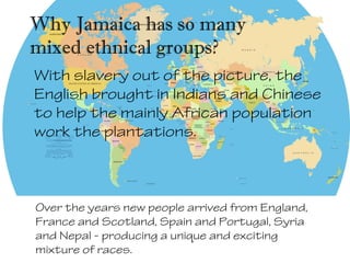 With slavery out of the picture, the
English brought in Indians and Chinese
to help the mainly African population
work the plantations.
Why Jamaica has so many
mixed ethnical groups?
Over the years new people arrived from England,
France and Scotland, Spain and Portugal, Syria
and Nepal - producing a unique and exciting
mixture of races.
 