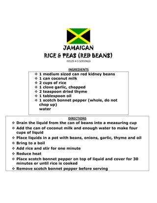 JAMAICAN
                   RICE & PEAS (RED BEANS)
                             YIELDS 4-5 SERVINGS


                                 INGREDIENTS
                1 medium sized can red kidney beans
                1 can coconut milk
                2 cups of rice
                1 clove garlic, chopped
                2 teaspoon dried thyme
                1 tablespoon oil
                1 scotch bonnet pepper (whole, do not
                 chop up)
                 water

                               DIRECTIONS
   Drain the liquid from the can of beans into a measuring cup
   Add the can of coconut milk and enough water to make four
    cups of liquid
   Place liquids in a pot with beans, onions, garlic, thyme and oil
   Bring to a boil
   Add rice and stir for one minute
   Reduce heat
   Place scotch bonnet pepper on top of liquid and cover for 30
    minutes or until rice is cooked
   Remove scotch bonnet pepper before serving
 