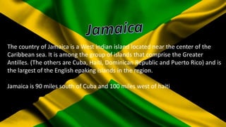 The country of Jamaica is a West indian island located near the center of the
Caribbean sea. It is among the group of islands that comprise the Greater
Antilles. (The others are Cuba, Haiti, Dominican Republic and Puerto Rico) and is
the largest of the English epaking islands in the region.
Jamaica is 90 miles south of Cuba and 100 miles west of haiti

 