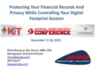 Protecting Your Financial Records And
Privacy While Controlling Your Digital
Footprint Session
Shiva Bissessar, BSc (Hons), MBA, MSc
Managing & Technical Director
shiva@pinaka.co.tt
@PinakaTT
www.pinaka.co.tt
November 17-18, 2015
 