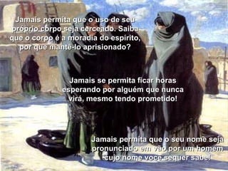 Jamais permita que o uso de seu próprio corpo seja cerceado. Saiba que o corpo é a moradia do espírito, por que mantê-lo aprisionado? Jamais permita que o seu nome seja pronunciado em vão por um homem cujo nome você sequer sabe! Jamais se permita ficar horas esperando por alguém que nunca virá, mesmo tendo prometido! 