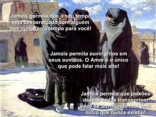 Jamais permita que o seu tempo seja desperdiçado com alguém que nunca terá tempo para você! Jamais permita que paixões desenfreadas transportem você de um mundo real para outro que nunca existiu! Jamais permita ouvir gritos em seus ouvidos. O Amor é o único que pode falar mais alto! 