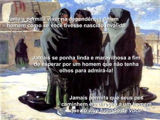 Jamais permita viver na dependência de um homem como se você tivesse nascido inválida! Jamais permita que seus pés caminhem em direção a um homem que só vive fugindo de você! Jamais se ponha linda e maravilhosa a fim de esperar por um homem que não tenha olhos para admirá-la! 