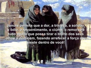 Jamais permita que a dor, a tristeza, a solidão, o ódio, o ressentimento, o ciúme, o remorso e tudo aquilo que possa tirar o brilho dos seus olhos a dominem, fazendo arrefecer a força que existe dentro de você! 