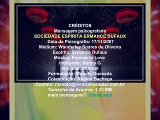 CRÉDITOS Mensagem psicografada SOCIEDADE ESPÍRITA ERMANCE DUFAUX  Data da Psicografia: 17/11/2007 Médium: Wanderley Soares de Oliveira Espírito: Ermance Dufaux Música: Forever In Love  Intérprete: Kenny G Imagens: Internet Formatação: Manolo Quesada Colaboração: Regina Bachega Contato: manolo@livrarianossolar.com.br Tamanho do Arquivo: 1.21 MB mais mensagens?  clique aqui 
