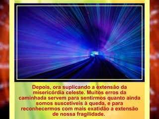 Depois, ora suplicando a extensão da misericórdia celeste. Muitos erros da caminhada servem para sentirmos quanto ainda somos suscetíveis à queda, e para reconhecermos com mais exatidão a extensão de nossa fragilidade.  