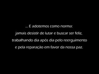 ... E adotemos como norma:
jamais desistir de lutar e buscar ser feliz,
trabalhando dia após dia pelo reerguimento
e pela reparação em favor da nossa paz.
 