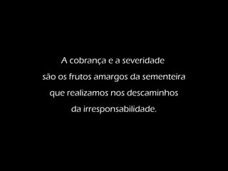 A cobrança e a severidade
são os frutos amargos da sementeira
que realizamos nos descaminhos
da irresponsabilidade.
 