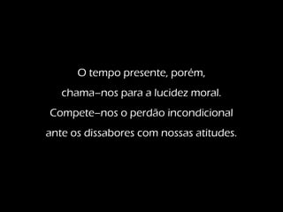O tempo presente, porém,
chama–nos para a lucidez moral.
Compete–nos o perdão incondicional
ante os dissabores com nossas atitudes.
 