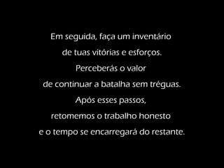 Em seguida, faça um inventário
de tuas vitórias e esforços.
Perceberás o valor
de continuar a batalha sem tréguas.
Após esses passos,
retomemos o trabalho honesto
e o tempo se encarregará do restante.
 