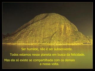 Ser humilde, não é ser subserviente.   Mas ela só existe se compartilhada com os demais  a nossa volta. Todos estamos nesse planeta em busca da felicidade. 