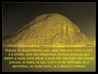 Procure ter discernimento para saber distinguir entre o certo e o errado, para não desperdiçar chances preciosas que batem a nossa porta afinal, a sorte não bate todo dia à nossa procura, se bateu na sua, você é muito iluminado, se a aproveitou, ou muito burro, se a deixou ir embora. 