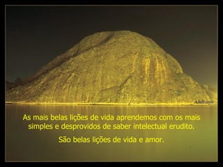 As mais belas lições de vida aprendemos com os mais simples e desprovidos de saber intelectual erudito. São belas lições de vida e amor. 