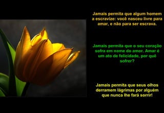 Jamais permita que algum homem a escravize: você nasceu livre para amar, e não para ser escrava. Jamais permita que o seu coração sofra em nome do amor. Amar é um ato de felicidade, por quê sofrer? Jamais permita que seus olhos derramem lágrimas por alguém que nunca lhe fará sorrir! 